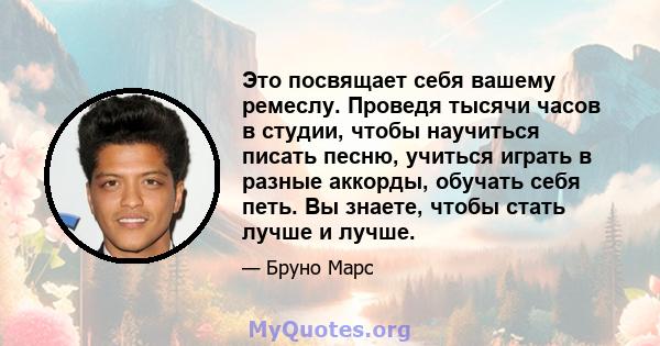 Это посвящает себя вашему ремеслу. Проведя тысячи часов в студии, чтобы научиться писать песню, учиться играть в разные аккорды, обучать себя петь. Вы знаете, чтобы стать лучше и лучше.