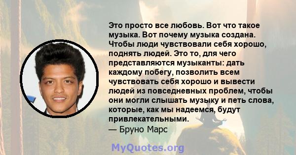 Это просто все любовь. Вот что такое музыка. Вот почему музыка создана. Чтобы люди чувствовали себя хорошо, поднять людей. Это то, для чего представляются музыканты: дать каждому побегу, позволить всем чувствовать себя