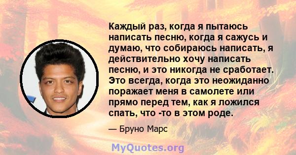 Каждый раз, когда я пытаюсь написать песню, когда я сажусь и думаю, что собираюсь написать, я действительно хочу написать песню, и это никогда не сработает. Это всегда, когда это неожиданно поражает меня в самолете или