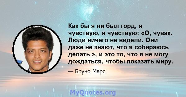 Как бы я ни был горд, я чувствую, я чувствую: «О, чувак. Люди ничего не видели. Они даже не знают, что я собираюсь делать », и это то, что я не могу дождаться, чтобы показать миру.