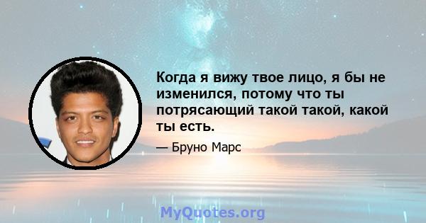 Когда я вижу твое лицо, я бы не изменился, потому что ты потрясающий такой такой, какой ты есть.