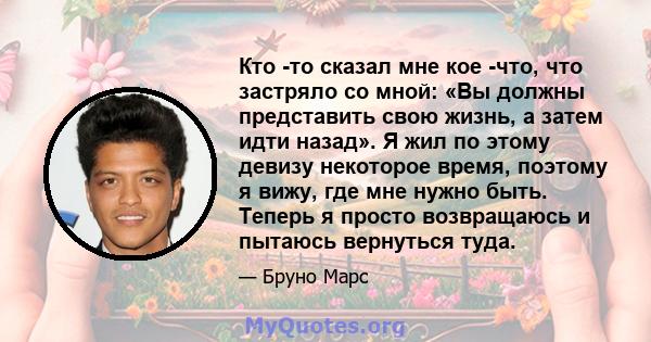 Кто -то сказал мне кое -что, что застряло со мной: «Вы должны представить свою жизнь, а затем идти назад». Я жил по этому девизу некоторое время, поэтому я вижу, где мне нужно быть. Теперь я просто возвращаюсь и пытаюсь 