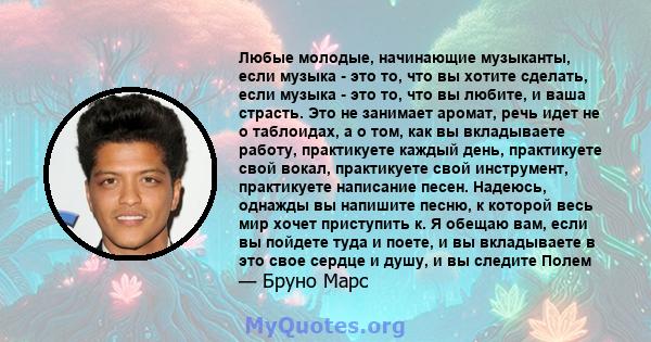 Любые молодые, начинающие музыканты, если музыка - это то, что вы хотите сделать, если музыка - это то, что вы любите, и ваша страсть. Это не занимает аромат, речь идет не о таблоидах, а о том, как вы вкладываете