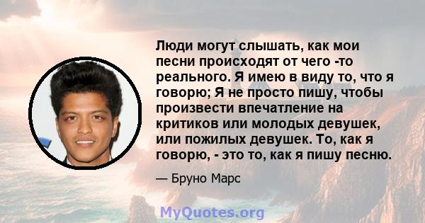 Люди могут слышать, как мои песни происходят от чего -то реального. Я имею в виду то, что я говорю; Я не просто пишу, чтобы произвести впечатление на критиков или молодых девушек, или пожилых девушек. То, как я говорю,