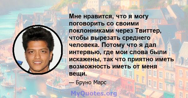 Мне нравится, что я могу поговорить со своими поклонниками через Твиттер, чтобы вырезать среднего человека. Потому что я дал интервью, где мои слова были искажены, так что приятно иметь возможность иметь от меня вещи.