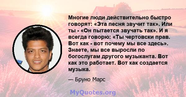 Многие люди действительно быстро говорят: «Эта песня звучит так». Или ты - «Он пытается звучать так». И я всегда говорю: «Ты чертовски прав. Вот как - вот почему мы все здесь». Знаете, мы все выросли по богослугам