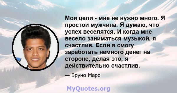 Мои цели - мне не нужно много. Я простой мужчина. Я думаю, что успех веселятся. И когда мне весело заниматься музыкой, я счастлив. Если я смогу заработать немного денег на стороне, делая это, я действительно счастлив.