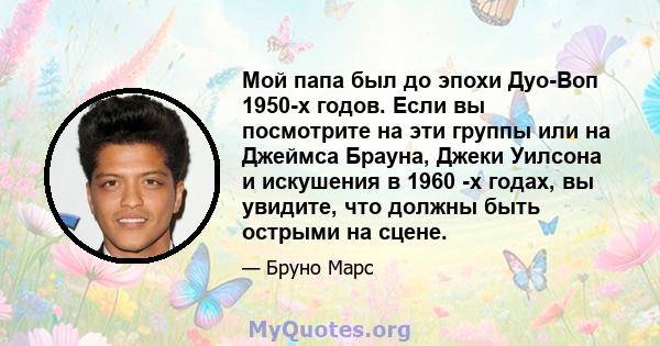 Мой папа был до эпохи Дуо-Воп 1950-х годов. Если вы посмотрите на эти группы или на Джеймса Брауна, Джеки Уилсона и искушения в 1960 -х годах, вы увидите, что должны быть острыми на сцене.