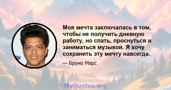 Моя мечта заключалась в том, чтобы не получить дневную работу, но спать, проснуться и заниматься музыкой. Я хочу сохранить эту мечту навсегда.