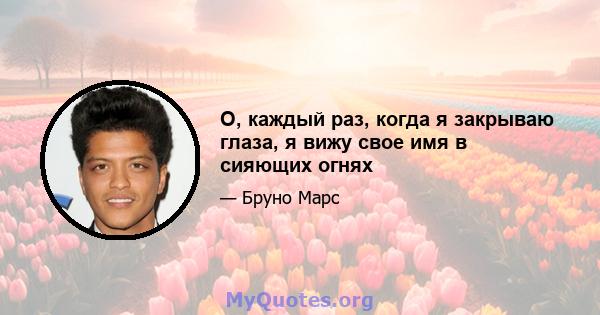 О, каждый раз, когда я закрываю глаза, я вижу свое имя в сияющих огнях