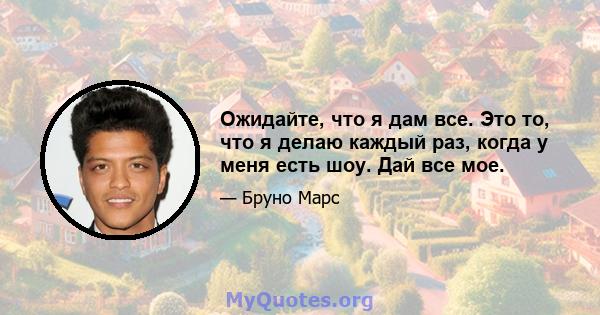 Ожидайте, что я дам все. Это то, что я делаю каждый раз, когда у меня есть шоу. Дай все мое.