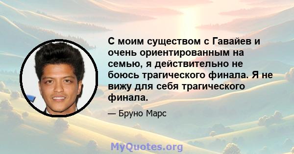 С моим существом с Гавайев и очень ориентированным на семью, я действительно не боюсь трагического финала. Я не вижу для себя трагического финала.