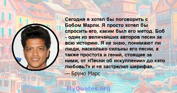 Сегодня я хотел бы поговорить с Бобом Марли. Я просто хотел бы спросить его, каким был его метод. Боб - один из величайших авторов песен за всю историю. Я не знаю, понимают ли люди, насколько сильны его песни, а также