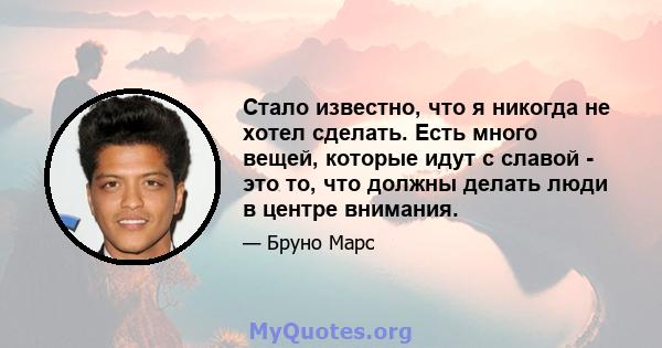 Стало известно, что я никогда не хотел сделать. Есть много вещей, которые идут с славой - это то, что должны делать люди в центре внимания.