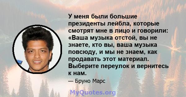 У меня были большие президенты лейбла, которые смотрят мне в лицо и говорили: «Ваша музыка отстой, вы не знаете, кто вы, ваша музыка повсюду, и мы не знаем, как продавать этот материал. Выберите переулок и вернитесь к