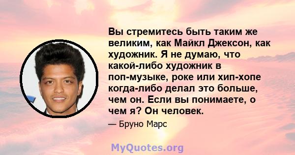 Вы стремитесь быть таким же великим, как Майкл Джексон, как художник. Я не думаю, что какой-либо художник в поп-музыке, роке или хип-хопе когда-либо делал это больше, чем он. Если вы понимаете, о чем я? Он человек.