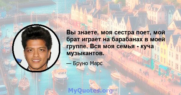 Вы знаете, моя сестра поет, мой брат играет на барабанах в моей группе. Вся моя семья - куча музыкантов.