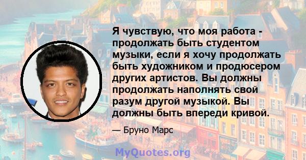 Я чувствую, что моя работа - продолжать быть студентом музыки, если я хочу продолжать быть художником и продюсером других артистов. Вы должны продолжать наполнять свой разум другой музыкой. Вы должны быть впереди кривой.