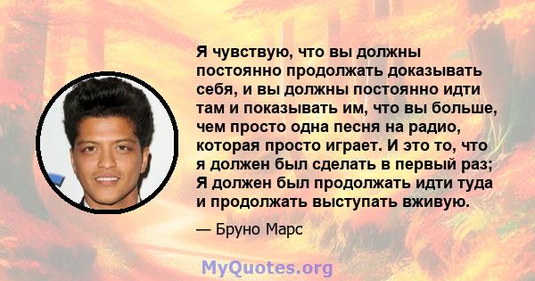 Я чувствую, что вы должны постоянно продолжать доказывать себя, и вы должны постоянно идти там и показывать им, что вы больше, чем просто одна песня на радио, которая просто играет. И это то, что я должен был сделать в