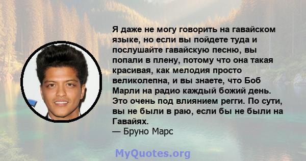 Я даже не могу говорить на гавайском языке, но если вы пойдете туда и послушайте гавайскую песню, вы попали в плену, потому что она такая красивая, как мелодия просто великолепна, и вы знаете, что Боб Марли на радио