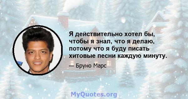 Я действительно хотел бы, чтобы я знал, что я делаю, потому что я буду писать хитовые песни каждую минуту.