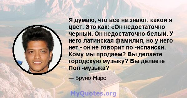 Я думаю, что все не знают, какой я цвет. Это как: «Он недостаточно черный. Он недостаточно белый. У него латинская фамилия, но у него нет - он не говорит по -испански. Кому мы продаем? Вы делаете городскую музыку? Вы