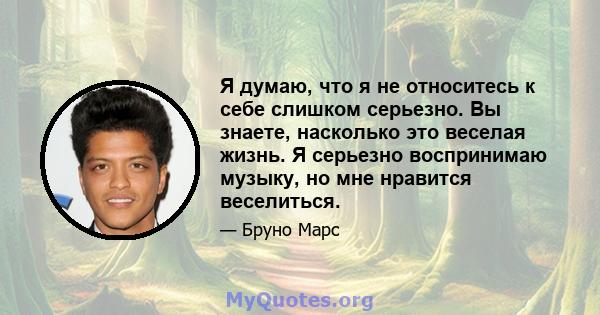 Я думаю, что я не относитесь к себе слишком серьезно. Вы знаете, насколько это веселая жизнь. Я серьезно воспринимаю музыку, но мне нравится веселиться.