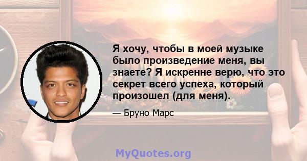 Я хочу, чтобы в моей музыке было произведение меня, вы знаете? Я искренне верю, что это секрет всего успеха, который произошел (для меня).