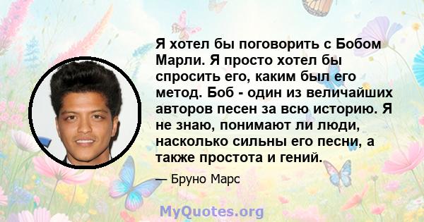 Я хотел бы поговорить с Бобом Марли. Я просто хотел бы спросить его, каким был его метод. Боб - один из величайших авторов песен за всю историю. Я не знаю, понимают ли люди, насколько сильны его песни, а также простота