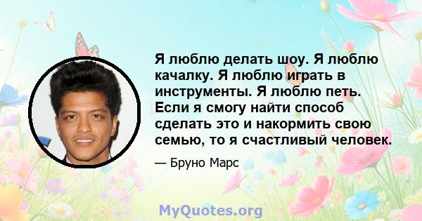 Я люблю делать шоу. Я люблю качалку. Я люблю играть в инструменты. Я люблю петь. Если я смогу найти способ сделать это и накормить свою семью, то я счастливый человек.