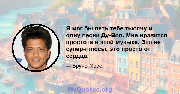 Я мог бы петь тебе тысячу и одну песни Ду-Воп. Мне нравится простота в этой музыке. Это не супер-плюсы, это просто от сердца.