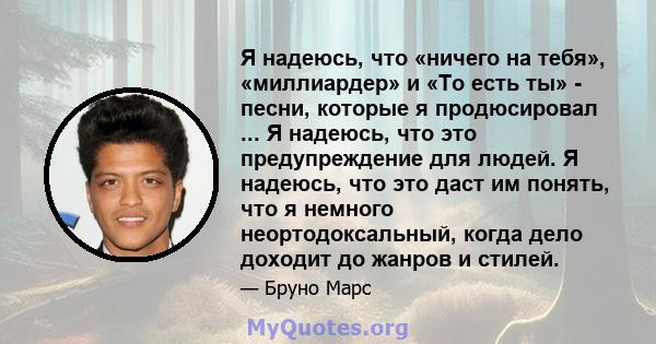 Я надеюсь, что «ничего на тебя», «миллиардер» и «То есть ты» - песни, которые я продюсировал ... Я надеюсь, что это предупреждение для людей. Я надеюсь, что это даст им понять, что я немного неортодоксальный, когда дело 