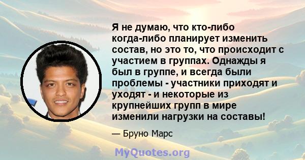 Я не думаю, что кто-либо когда-либо планирует изменить состав, но это то, что происходит с участием в группах. Однажды я был в группе, и всегда были проблемы - участники приходят и уходят - и некоторые из крупнейших