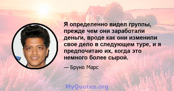 Я определенно видел группы, прежде чем они заработали деньги, вроде как они изменили свое дело в следующем туре, и я предпочитаю их, когда это немного более сырой.