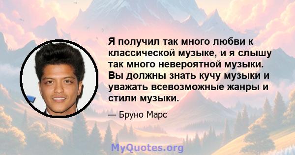 Я получил так много любви к классической музыке, и я слышу так много невероятной музыки. Вы должны знать кучу музыки и уважать всевозможные жанры и стили музыки.