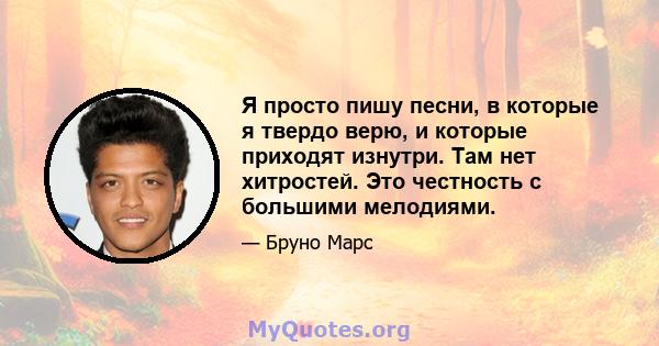 Я просто пишу песни, в которые я твердо верю, и которые приходят изнутри. Там нет хитростей. Это честность с большими мелодиями.