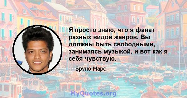 Я просто знаю, что я фанат разных видов жанров. Вы должны быть свободными, занимаясь музыкой, и вот как я себя чувствую.