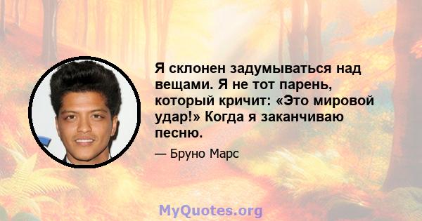 Я склонен задумываться над вещами. Я не тот парень, который кричит: «Это мировой удар!» Когда я заканчиваю песню.