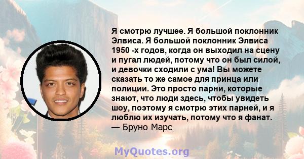 Я смотрю лучшее. Я большой поклонник Элвиса. Я большой поклонник Элвиса 1950 -х годов, когда он выходил на сцену и пугал людей, потому что он был силой, и девочки сходили с ума! Вы можете сказать то же самое для принца