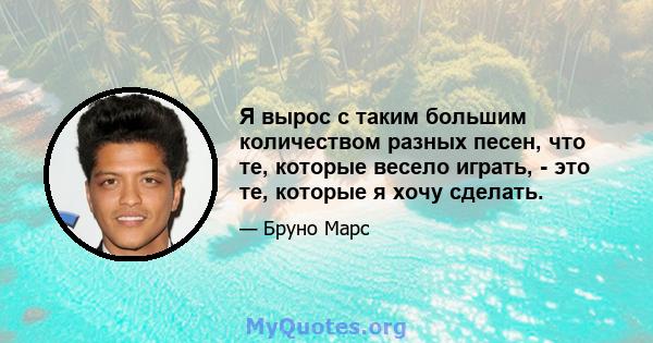 Я вырос с таким большим количеством разных песен, что те, которые весело играть, - это те, которые я хочу сделать.