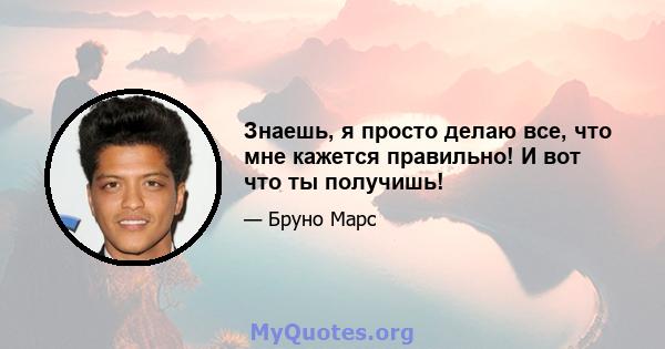 Знаешь, я просто делаю все, что мне кажется правильно! И вот что ты получишь!