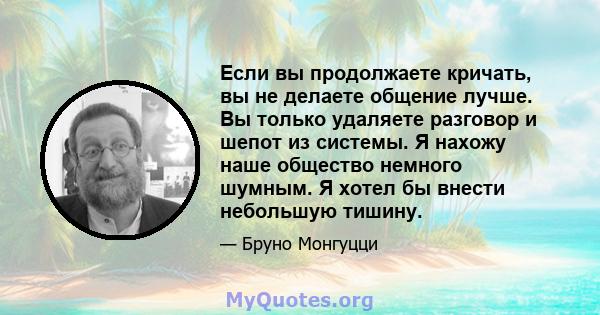 Если вы продолжаете кричать, вы не делаете общение лучше. Вы только удаляете разговор и шепот из системы. Я нахожу наше общество немного шумным. Я хотел бы внести небольшую тишину.