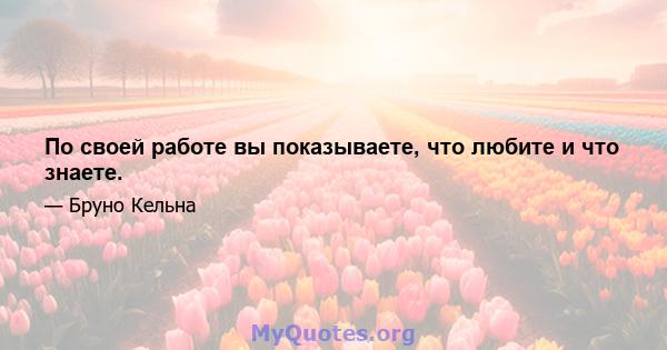 По своей работе вы показываете, что любите и что знаете.