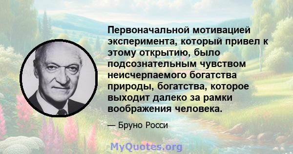 Первоначальной мотивацией эксперимента, который привел к этому открытию, было подсознательным чувством неисчерпаемого богатства природы, богатства, которое выходит далеко за рамки воображения человека.