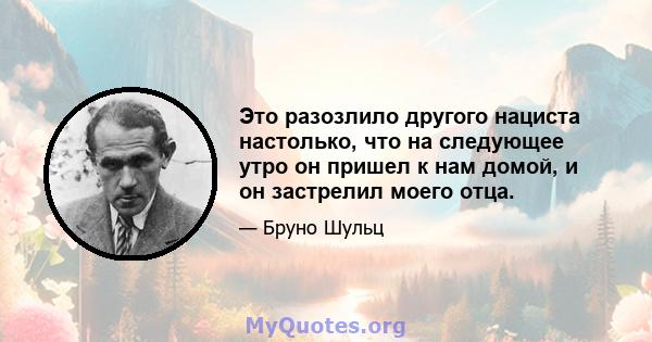 Это разозлило другого нациста настолько, что на следующее утро он пришел к нам домой, и он застрелил моего отца.