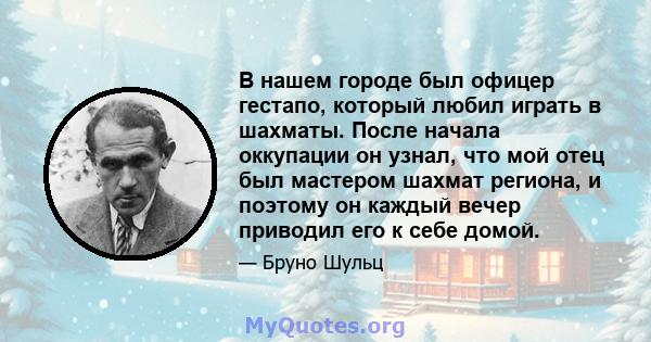 В нашем городе был офицер гестапо, который любил играть в шахматы. После начала оккупации он узнал, что мой отец был мастером шахмат региона, и поэтому он каждый вечер приводил его к себе домой.