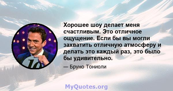 Хорошее шоу делает меня счастливым. Это отличное ощущение. Если бы вы могли захватить отличную атмосферу и делать это каждый раз, это было бы удивительно.