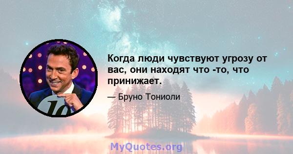 Когда люди чувствуют угрозу от вас, они находят что -то, что принижает.