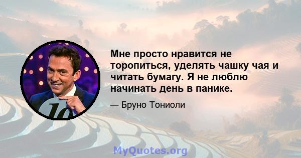 Мне просто нравится не торопиться, уделять чашку чая и читать бумагу. Я не люблю начинать день в панике.