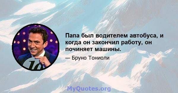 Папа был водителем автобуса, и когда он закончил работу, он починяет машины.